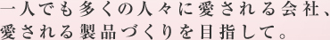 一人でも多くの人々に愛される会社、愛される製品づくりを目指して。