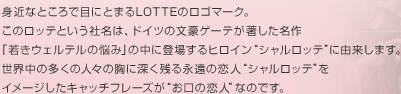 身近なところで目に留まるLOTTEのロゴマーク。このロッテという社名は、ドイツの文豪ゲーテが著した名作「若きウェルテルの悩み」の中に登場するヒロイン&ldquo;シャルロッテ&rdquo;に由来します。世界中の多くの人々の胸に深く残る永遠の恋人&ldquo;シャルロッテ&rdquo;をイメージしたキャッチフレーズが&ldquo;お口の恋人&rdquo;なのです。