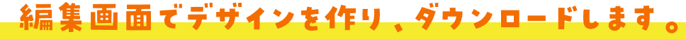 編集画面でデザインを作り、ダウンロードします。