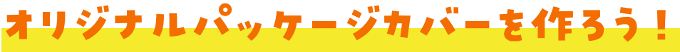 オリジナルパッケージカバーを作ろう！