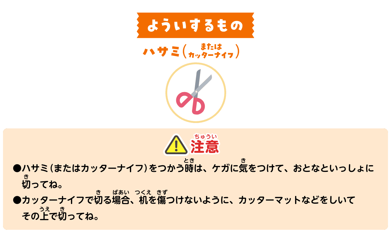 よういするもの：ハサミ（またはカッターナイフ）。注意：ハサミ（またはカッターナイフ）をつかう時は、ケガに気をつけて、おとなといっしょに切ってね。カッターナイフで切る場合、机を傷つけないように、カッターマットなどをしいてその上で切ってね。