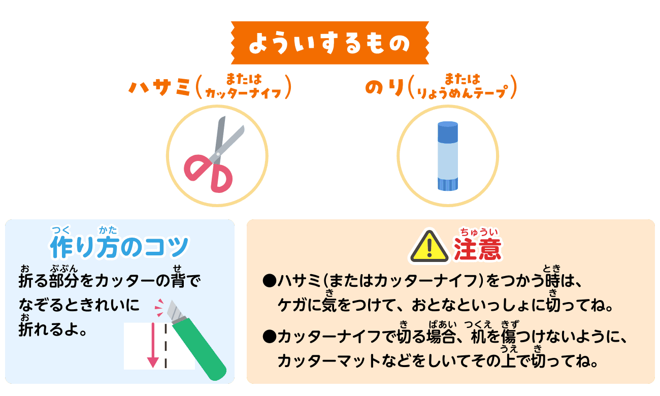 よういするもの：ハサミ（またはカッターナイフ）・のり（またはりょうめんテープ）。作り方のコツ：折る部分をカッターの背でなぞるときれいに折れるよ。注意：ハサミ（またはカッターナイフ）をつかう時は、ケガに気をつけて、おとなといっしょに切ってね。カッターナイフで切る場合、机を傷つけないように、カッターマットなどをしいてその上で切ってね。