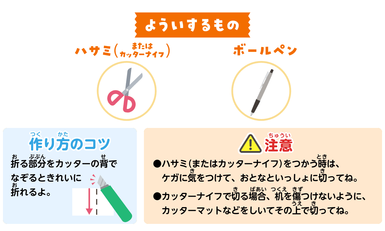 よういするもの：ハサミ（またはカッターナイフ）・ボールペン。作り方のコツ：折る部分をカッターの背でなぞるときれいに折れるよ。注意：ハサミ（またはカッターナイフ）をつかう時は、ケガに気をつけて、おとなといっしょに切ってね。カッターナイフで切る場合、机を傷つけないように、カッターマットなどをしいてその上で切ってね。