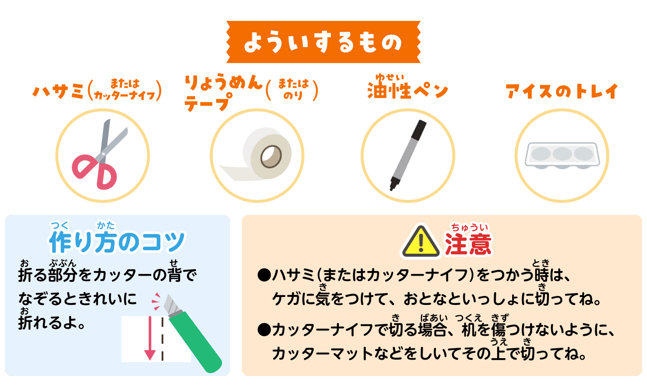 よういするもの：ハサミ（またはカッターナイフ）・りょうめんテープ（またはのり）・油性ペン・アイスのトレイ。作り方のコツ：折る部分をカッターの背でなぞるときれいに折れるよ。注意：ハサミ（またはカッターナイフ）をつかう時は、ケガに気をつけて、おとなといっしょに切ってね。カッターナイフで切る場合、机を傷つけないように、カッターマットなどをしいてその上で切ってね。