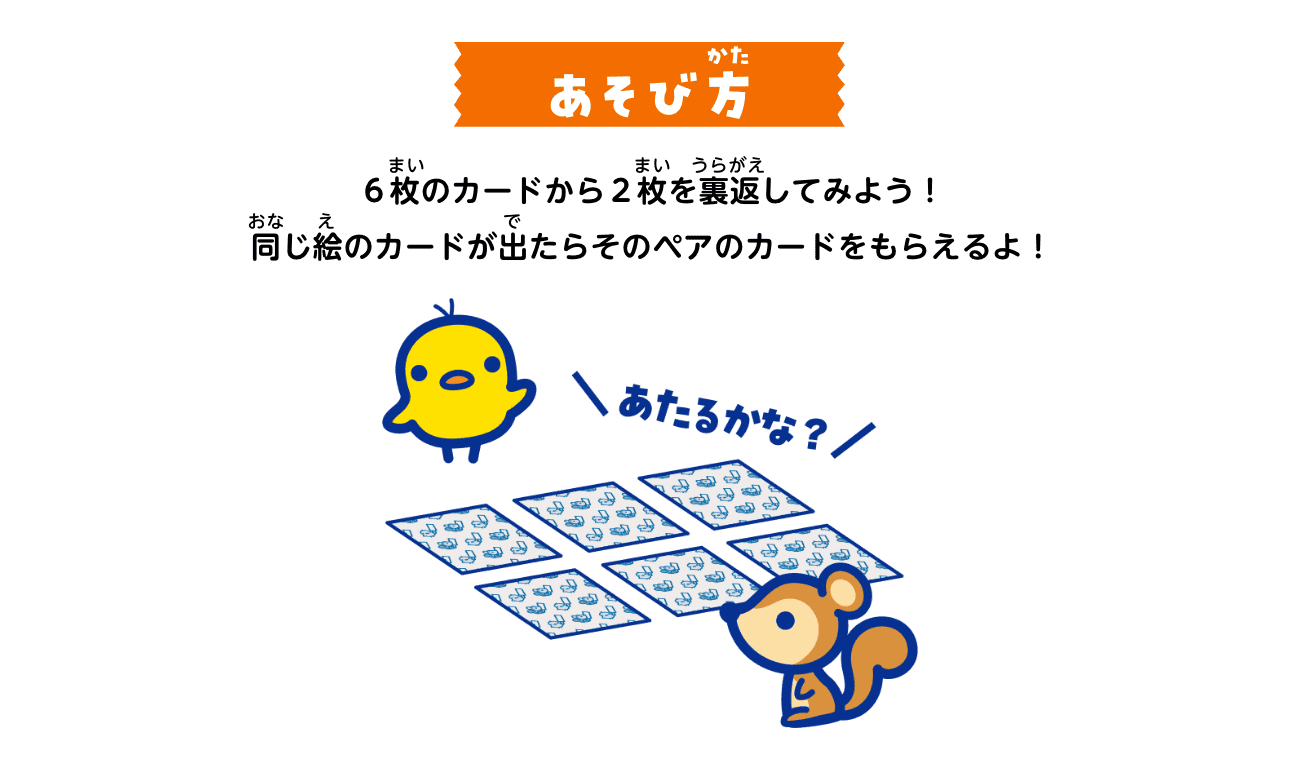 あそび方：６枚のカードから２枚を裏返してみよう！同じ絵のカードが出たらそのペアのカードをもらえるよ！