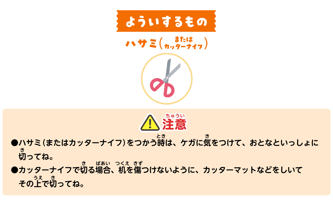 よういするもの：ハサミ（またはカッターナイフ）。注意：ハサミ（またはカッターナイフ）をつかう時は、ケガに気をつけて、おとなといっしょに切ってね。カッターナイフで切る場合、机を傷つけないように、カッターマットなどをしいてその上で切ってね。