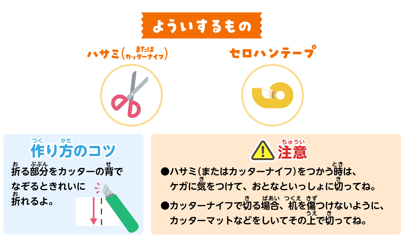 よういするもの：ハサミ（またはカッターナイフ）、セロハンテープ。作り方のコツ：折る部分をカッターの背でなぞるときれいに折れるよ。注意：ハサミ（またはカッターナイフ）をつかう時は、ケガに気をつけて、おとなといっしょに切ってね。カッターナイフで切る場合、机を傷つけないように、カッターマットなどをしいてその上で切ってね。