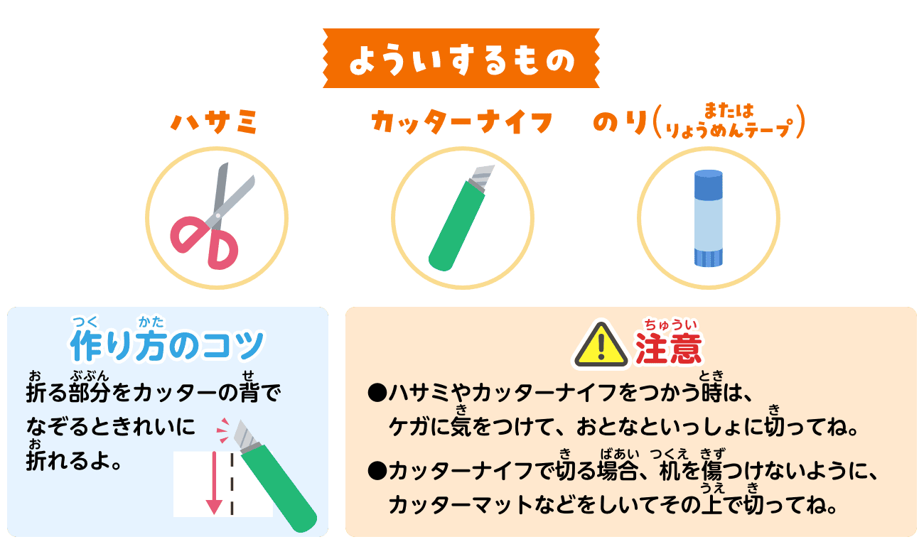 よういするもの：ハサミ・カッターナイフ・のり（またはりょうめんテープ）。作り方のコツ：折る部分をカッターの背でなぞるときれいに折れるよ。注意：ハサミやカッターナイフをつかう時は、ケガに気をつけて、おとなといっしょに切ってね。カッターナイフで切る場合、机を傷つけないように、カッターマットなどをしいてその上で切ってね。