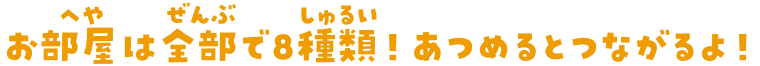 お部屋は全部で8種類！あつめるとつながるよ！