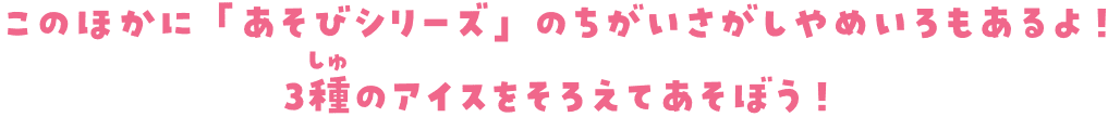 このほかに「あそびシリーズ」のちがいさがしやめいろもあるよ！ 3種のアイスをそろえてあそぼう！
