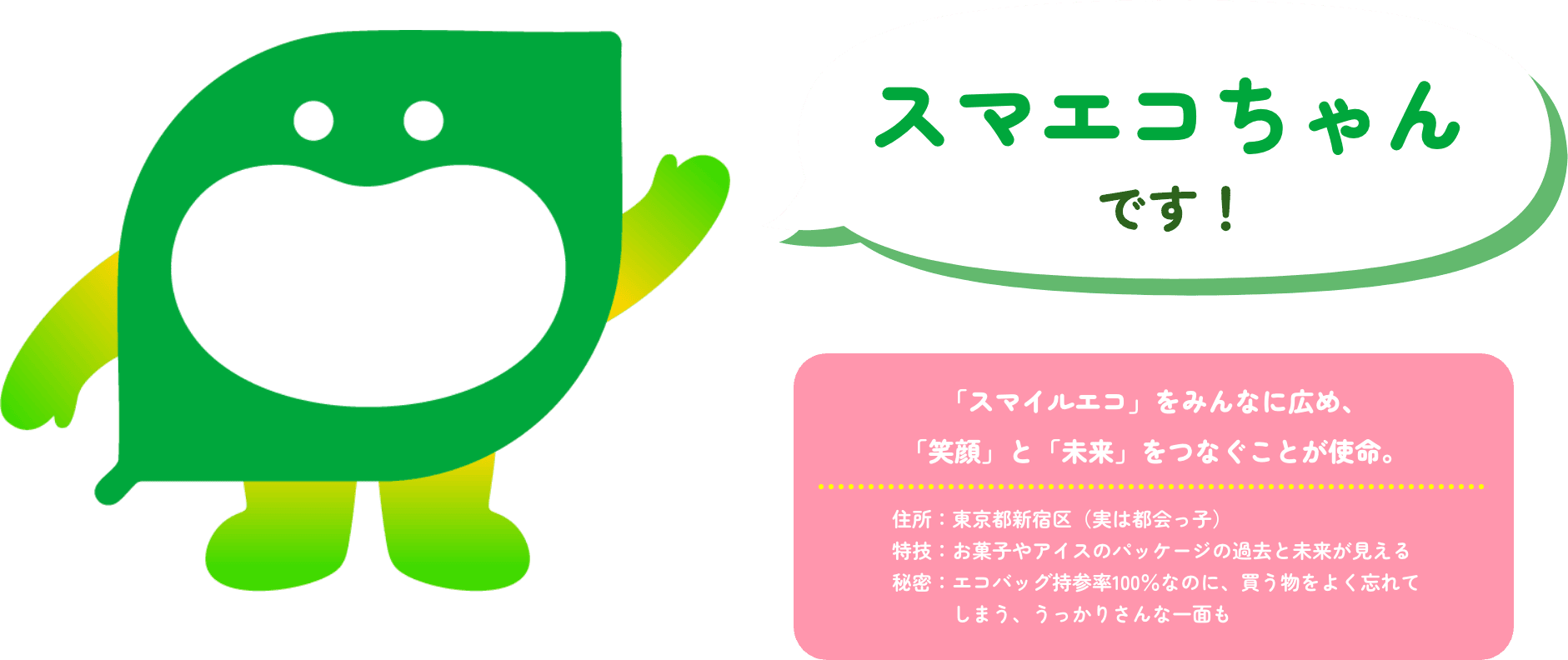 スマエコちゃんです！ 「スマイルエコ」をみんなに広め、「笑顔」と「未来」をつなぐことが使命。 住所：東京都新宿区（実は都会っ子） 特技：お菓子や​アイスの​パッケージの​過去と​未来が​見える​ 秘密：エコバッグ持参率100％なのに、​買う物を​よく​忘れてしまう、​うっかりさんな​一面も