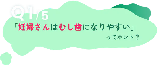 Q1/5「妊婦さんはむし歯になりやすい」ってホント？