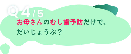 Q4/5 お母さんのむし歯予防だけで、だいじょうぶ？