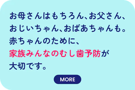 お母さんはもちろん、お父さん、おじいちゃん、おばあちゃんも。赤ちゃんのために、家族みんなのむし歯予防が大切です。