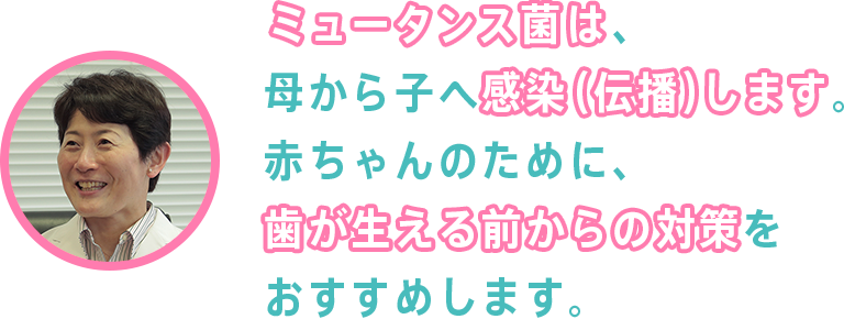 ミュータンス菌は、母から子へ感染（伝播）します。赤ちゃんのために、歯が生える前からの対策をおすすめします。