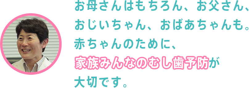 お母さんはもちろん、お父さん、おじいちゃん、おばあちゃんも。赤ちゃんのために、家族みんなのむし歯予防が大切です