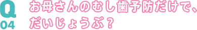 Q04 お母さんのむし歯予防だけで、だいじょうぶ？