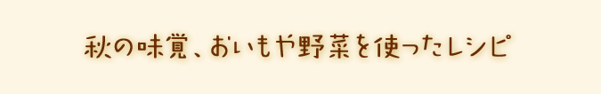 秋の味覚、おいもや野菜を使ったレシピ。