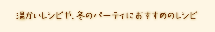 温かいレシピや、パーティにおすすめのレシピ。