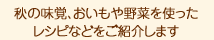 秋の味覚、おいもや野菜を使った レシピなどをご紹介します。
