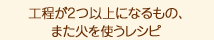 工程が2つ以上になるもの、 また火を使うレシピ。