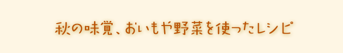 秋の味覚、おいもや野菜を使ったレシピ。