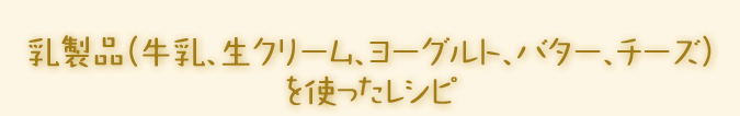 乳製品（牛乳、生クリーム、ヨーグルト、バター、チーズ）を使ったレシピ。