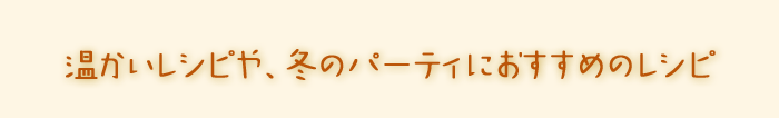 温かいレシピや、パーティにおすすめのレシピ。