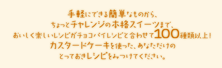 手軽にできる簡単なものから、ちょっとチャレンジの本格スイーツまで、おいしく楽しいレシピがチョコパイレシピと合わせて100種類以上！カスタードケーキを使った、あなただけのとっておきレシピをみつけてください。