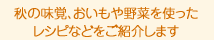 秋の味覚、おいもや野菜を使った レシピなどをご紹介します。