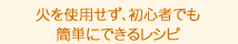 火を使用せず、初心者でも 簡単にできるレシピ。