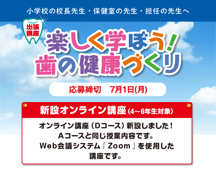 小学校の校長先生・保健の先生・田担任の先生 楽しく学ぼう！歯の健康作り 応募締め切り7月1日 新設オンライン（4〜6年生対象）講座オンライン講座（Ｄコース）新設しました！Ａコースと同じ授業内容です。Web会議システム『 Zoom 』を使用した講座です。