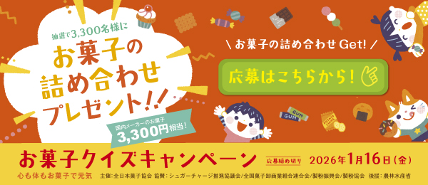 抽選で3,300名様にお菓子の詰め合わせプレゼント!!国内メーカーのお菓子3,300円相当!　お菓子の詰め合わせGet!応募はこちらから!　お菓子クイズキャンペーン　応募締め切り2026年1月16日（金）　心も体もお菓子で元気　主催：全日本菓子協会 協賛：シュガーチャージ推進協議会／全国菓子卸商業組合連合会／製粉振興会／製粉協会　後援：農林水産省