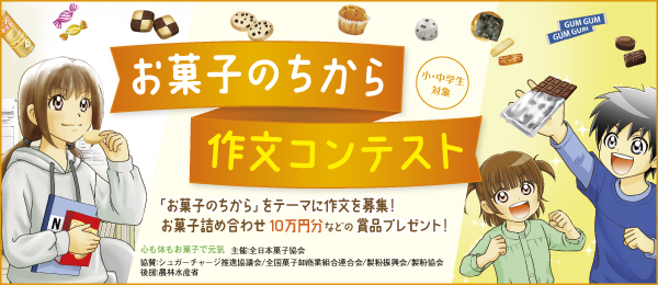 お菓子のちから作文コンテンスト　小・中学生対象　「お菓子のちから」をテーマに作文を募集!お菓子の詰め合わせ10万円分などの賞品プレゼント!　心も体もお菓子で元気　主催：全日本菓子協会 協賛：シュガーチャージ推進協議会／全国菓子卸商業組合連合会／製粉振興会／製粉協会　後援：農林水産省