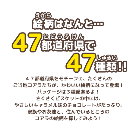 絵柄はなんと…47都道府県で47種類！！マーチくんたちが47都道府県をモチーフに、かわいい絵柄になって登場！たくさんのご当地コアラたちが地元の有名なモノとコラボしているよ！家族やお友達と知っている絵柄を探してね！