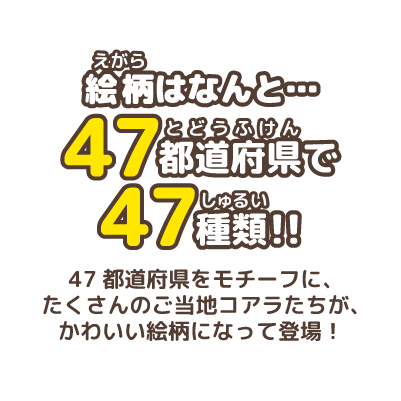 絵柄はなんと…47都道府県で47種類！！マーチくんたちが47都道府県をモチーフに、かわいい絵柄になって登場！たくさんのご当地コアラたちが地元の有名なモノとコラボしているよ！家族やお友達と知っている絵柄を探してね！