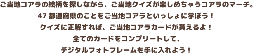 ご当地コアラの絵柄を探しながら、ご当地クイズが楽しめちゃうコアラのマーチ。47都道府県のことをマーチくんと一緒に学ぼう！クイズに正解すれば、ご当地コアラカードがもらえちゃう！全てのコアラカードをコンプリートして、王様コアラのフォトフレームを手に入れよう！