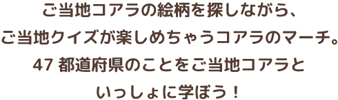 ご当地コアラの絵柄を探しながら、ご当地クイズが楽しめちゃうコアラのマーチ。47都道府県のことをマーチくんと一緒に学ぼう！クイズに正解すれば、ご当地コアラカードがもらえちゃう！全てのコアラカードをコンプリートして、王様コアラのフォトフレームを手に入れよう！