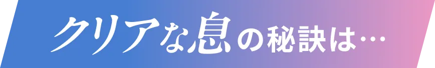 クリアな息の秘訣は…