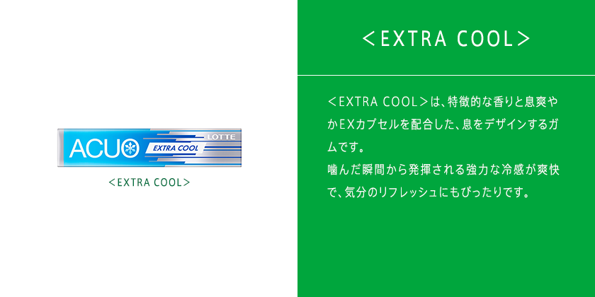 ＜ピンクグレープフルーツ＞は、爽やかな酸味と香りに“新”息爽やかEXカプセルを配合した、息をデザインするガムです。グレープフルーツの香りと酸味が噛むたびに口の中に広がる、これまでとは異なるACUOをお楽しみください。