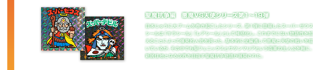 聖魔抗争編　悪魔VS天使シリーズ第１～19弾 日本じゅうに大ブームを巻き起こしたシリーズ。第１弾に登場したスーパーゼウスシールは「キラシール」「レアシール」として神格化し、これまでにない物語性を加えることによって爆発的人気を誇った。基本的に全編通して悪魔と天使の戦いを描いているが、その中でも聖フェニックスとサタンマリアという両軍の主人公を軸に、新居住地となる次界を目指す聖魔抗争物語が展開された。