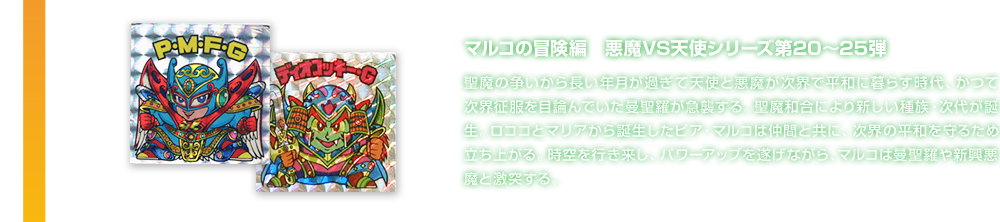 マルコの冒険編　悪魔VS天使シリーズ第20～25弾 聖魔の争いから長い年月が過ぎて天使と悪魔が次界で平和に暮らす時代、かつて次界征服を目論んでいた曼聖羅が急襲する。聖魔和合により新しい種族・次代が誕生。ロココとマリアから誕生したピア・マルコは仲間と共に、次界の平和を守るため立ち上がる。時空を行き来し、パワーアップを遂げながら、マルコは曼聖羅や新興悪魔と激突する。