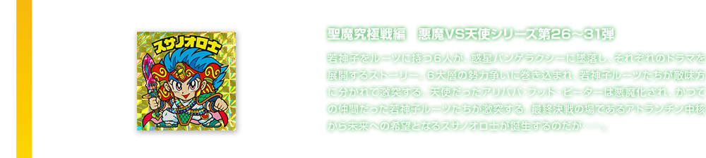 聖魔究極戦編　悪魔VS天使シリーズ第26～31弾 若神子をルーツに持つ６人が、惑星パンゲラクシーに墜落し、それぞれのドラマを展開するストーリー。６大層の勢力争いに巻き込まれ、若神子ルーツたちが敵味方に分かれて激突する。天使だったアリババ・フッド・ピーターは悪魔化され、かつての仲間だった若神子ルーツたちが激突する。最終決戦の場であるアトランチン中核から未来への希望となるスサノオロ士が誕生するのだが……。