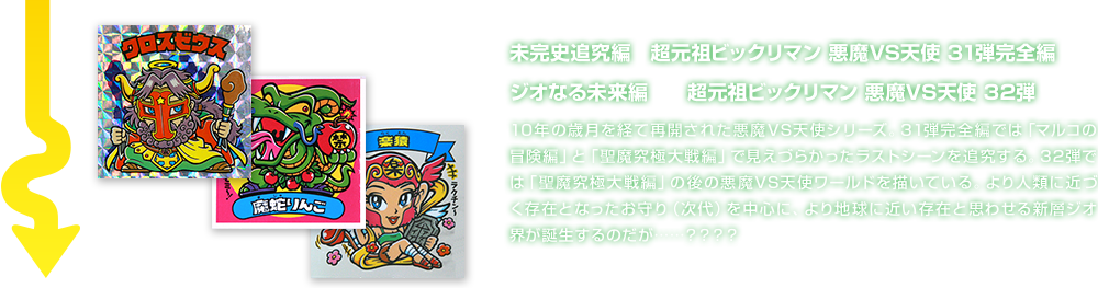 未完史追究編　超元祖ビックリマン 悪魔VS天使 31弾完全編 ジオなる未来編　　超元祖ビックリマン 悪魔VS天使 32弾 10年の歳月を経て再開された悪魔VS天使シリーズ。31弾完全編では「マルコの冒険編」と「聖魔究極大戦編」で見えづらかったラストシーンを追究する。32弾では「聖魔究極大戦編」の後の悪魔VS天使ワールドを描いている。より人類に近づく存在となったお守り（次代）を中心に、より地球に近い存在と思わせる新層ジオ界が誕生するのだが……？？？？