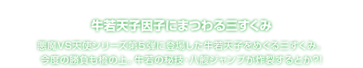 牛若天子因子にまつわる三すくみ 悪魔VS天使シリーズ第５弾に登場した牛若天子をめぐる三すくみ。今度の勝負も橋の上。牛若の秘技・八艘ジャンプが炸裂するとか?!