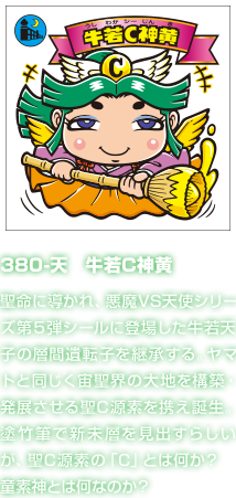 380-天　牛若C神黄 聖命に導かれ、悪魔VS天使シリーズ第５弾シールに登場した牛若天子の層間遺転子を継承する。ヤマトと同じく宙聖界の大地を構築・発展させる聖C源素を携え誕生。塗竹筆で新未層を見出すらしいが、聖C源素の「C」とは何か？　童素神とは何なのか？