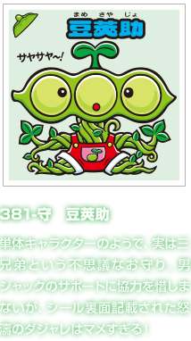 381-守　豆莢助 単体キャラクターのようで、実は三兄弟という不思議なお守り。男ジャックのサポートに協力を惜しまないが、シール裏面記載された怒濤のダジャレはマメすぎる！