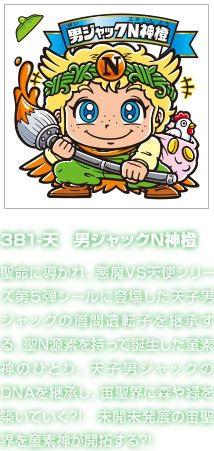 381-天　男ジャックN神橙 聖命に導かれ、悪魔VS天使シリーズ第５弾シールに登場した天子男ジャックの層間遺転子を継承する。聖N源素を持って誕生した童素神のひとり。天子男ジャックのDNAを継承し、宙聖界に森や緑を築いていく?!　未開未発展の宙聖界を童素神が開拓する?!