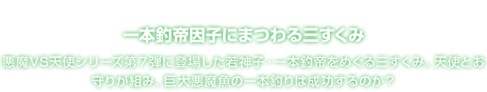 一本釣帝因子にまつわる三すくみ 悪魔VS天使シリーズ第７弾に登場した若神子・一本釣帝をめぐる三すくみ。天使とお守りが組み、巨大悪魔魚の一本釣りは成功するのか？