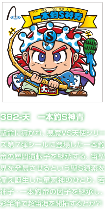 382-天　一本釣S神青 聖命に導かれ、悪魔VS天使シリーズ第７弾シールに登場した一本釣帝の層間遺転子を継承する。宙聖界を発展させるという聖S源素を備え誕生した童素神のひとり。若神子・一本釣帝の因子を継承し、彩竿筆で超宙海を開拓するとか?!